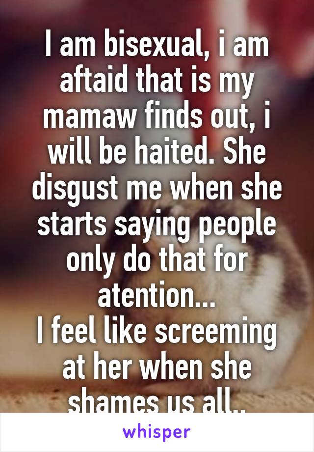 I am bisexual, i am aftaid that is my mamaw finds out, i will be haited. She disgust me when she starts saying people only do that for atention...
I feel like screeming at her when she shames us all..