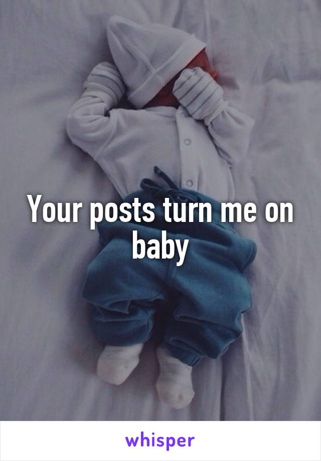 Your posts turn me on baby