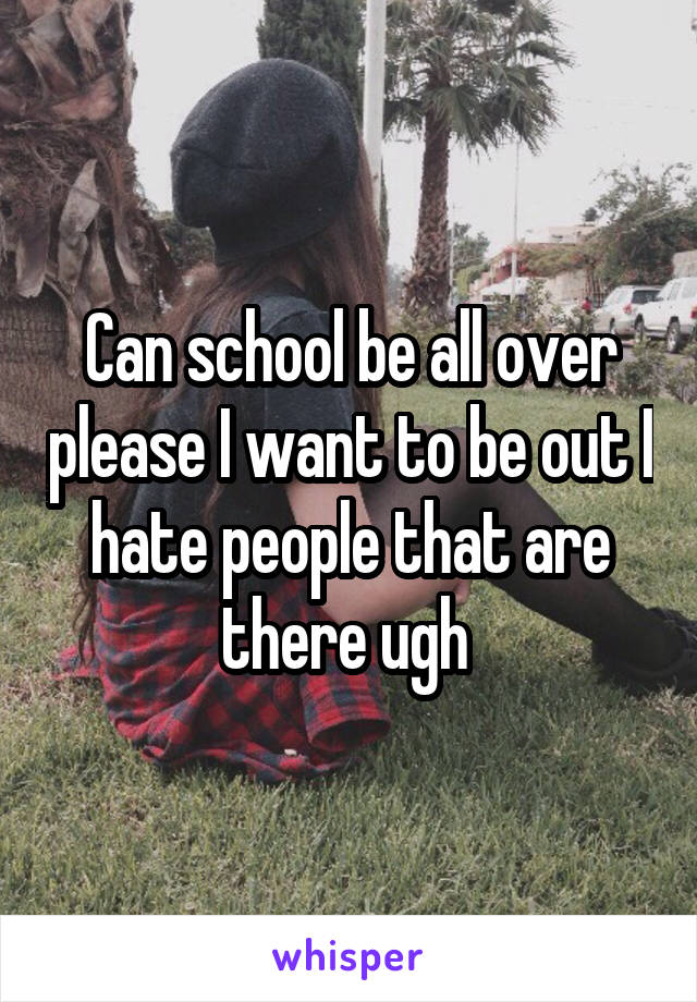 Can school be all over please I want to be out I hate people that are there ugh 