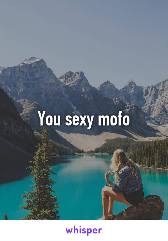 You sexy mofo