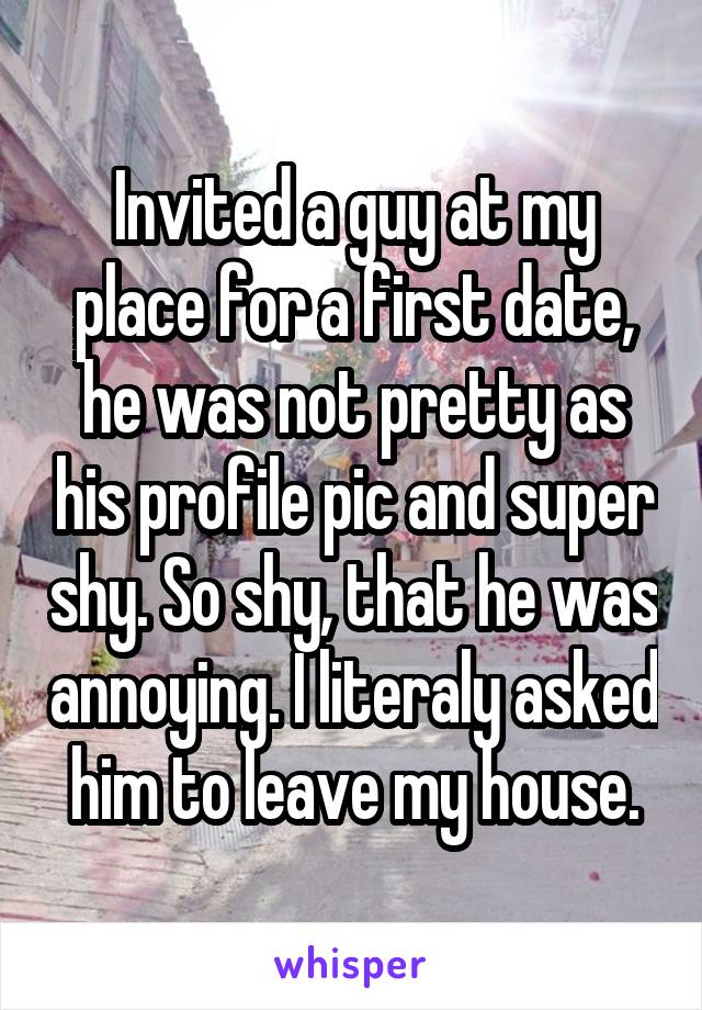 Invited a guy at my place for a first date, he was not pretty as his profile pic and super shy. So shy, that he was annoying. I literaly asked him to leave my house.