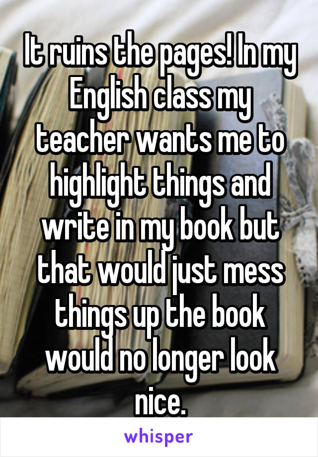 It ruins the pages! In my English class my teacher wants me to highlight things and write in my book but that would just mess things up the book would no longer look nice.