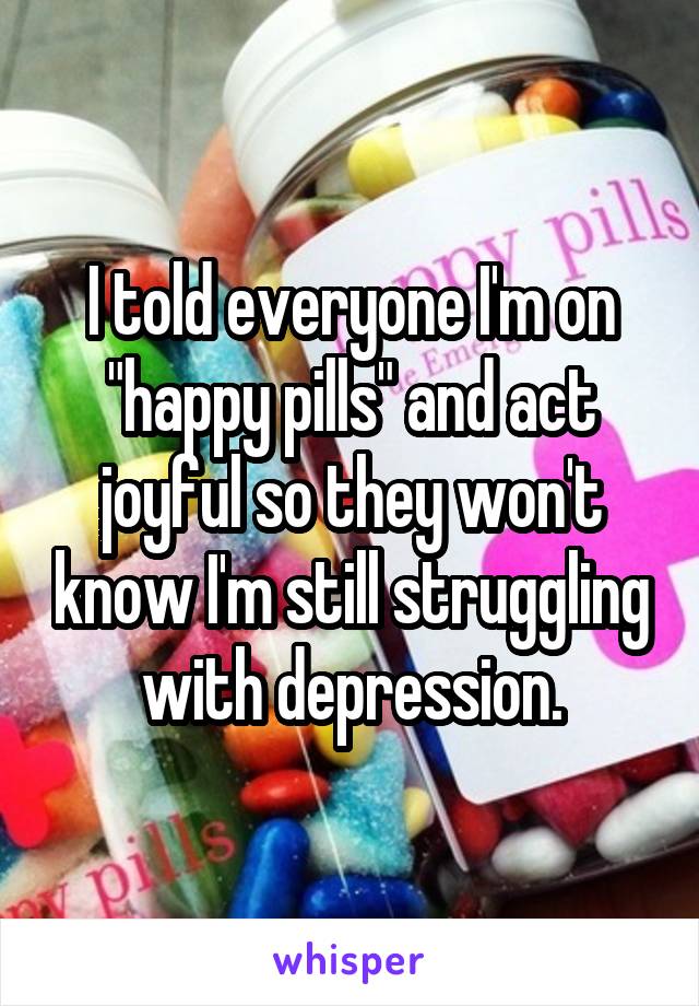 I told everyone I'm on "happy pills" and act joyful so they won't know I'm still struggling with depression.