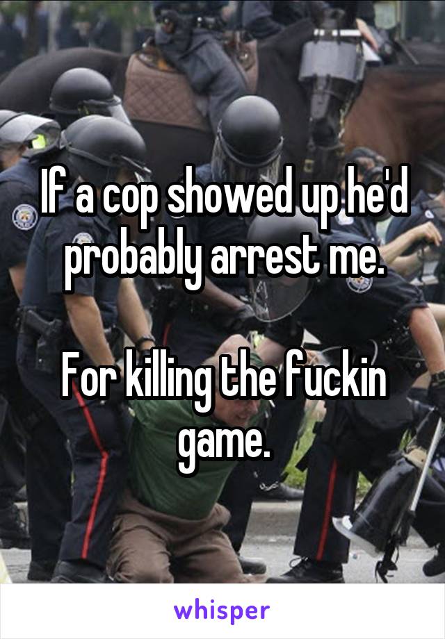 If a cop showed up he'd probably arrest me.

For killing the fuckin game.