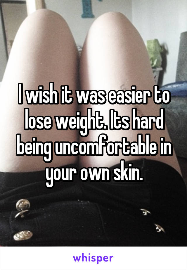 I wish it was easier to lose weight. Its hard being uncomfortable in your own skin.