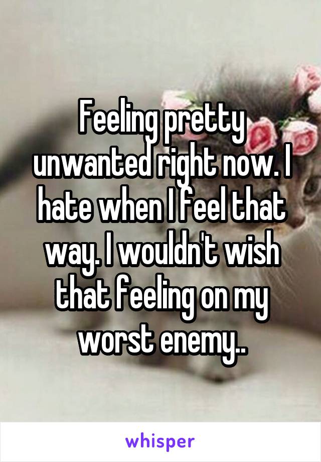 Feeling pretty unwanted right now. I hate when I feel that way. I wouldn't wish that feeling on my worst enemy..