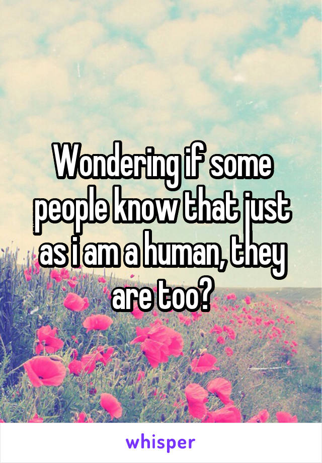 Wondering if some people know that just as i am a human, they are too?