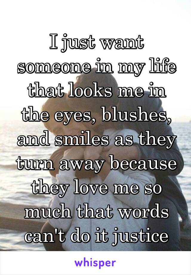 I just want someone in my life that looks me in the eyes, blushes, and smiles as they turn away because they love me so much that words can't do it justice