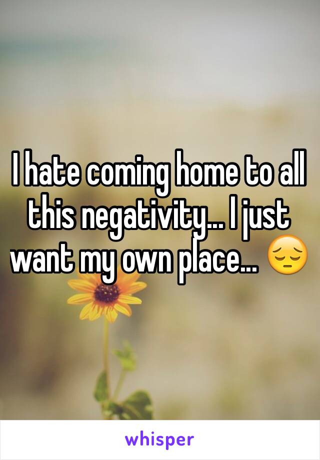 I hate coming home to all this negativity... I just want my own place... 😔