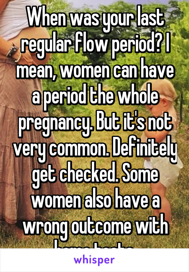 When was your last regular flow period? I mean, women can have a period the whole pregnancy. But it's not very common. Definitely get checked. Some women also have a wrong outcome with home tests.