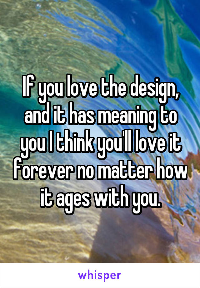 If you love the design, and it has meaning to you I think you'll love it forever no matter how it ages with you.