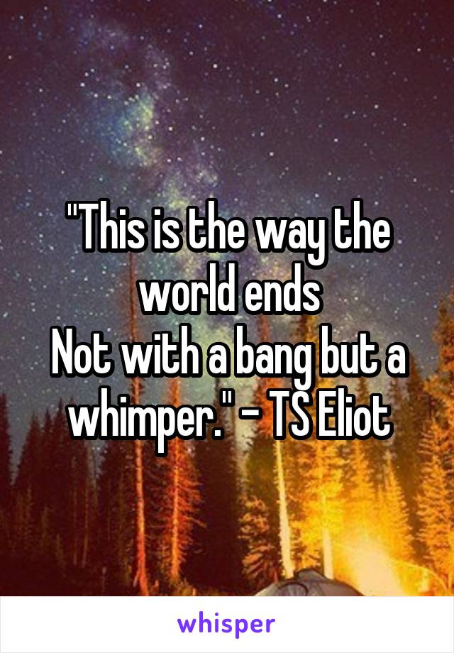 "This is the way the world ends
Not with a bang but a whimper." - TS Eliot