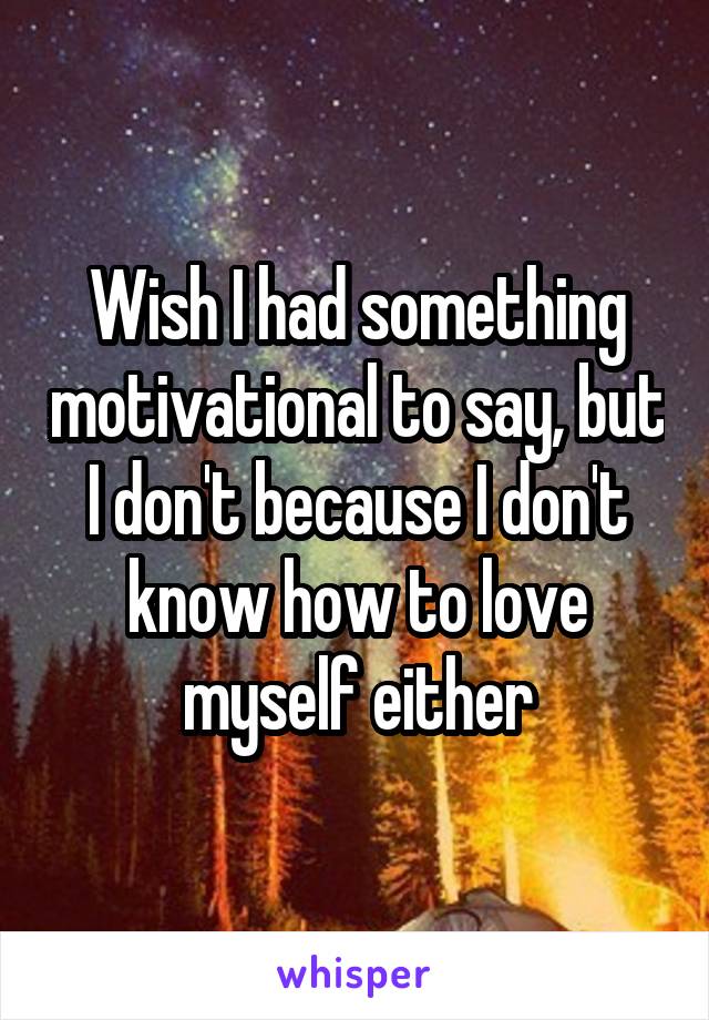 Wish I had something motivational to say, but I don't because I don't know how to love myself either