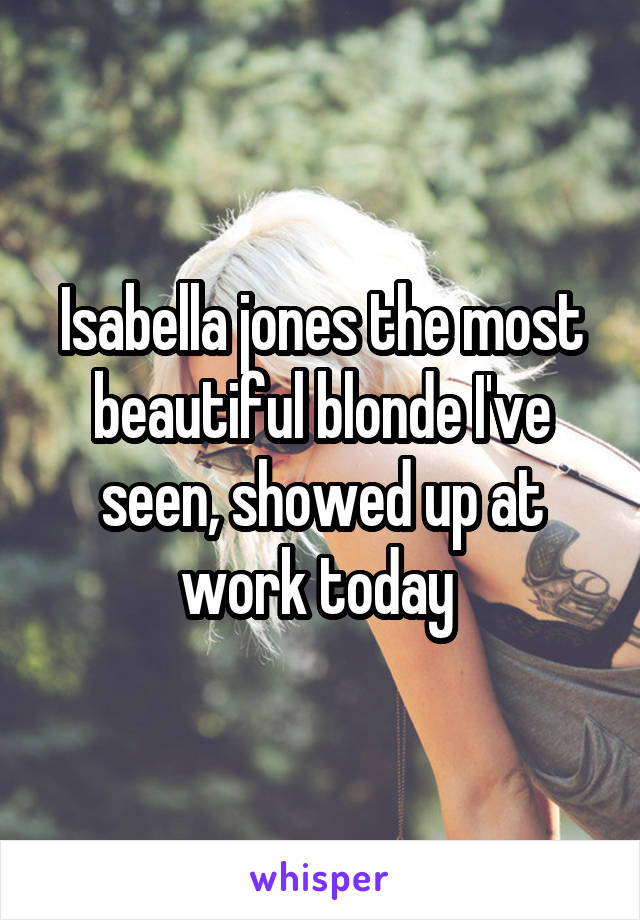 Isabella jones the most beautiful blonde I've seen, showed up at work today 