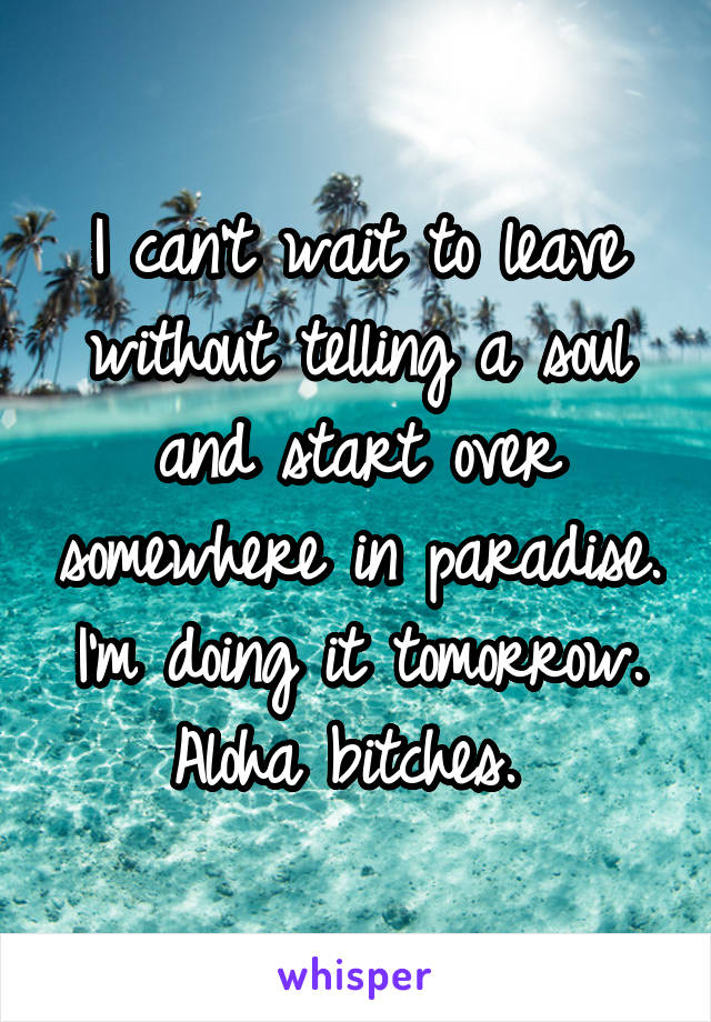 I can't wait to leave without telling a soul and start over somewhere in paradise. I'm doing it tomorrow. Aloha bitches. 