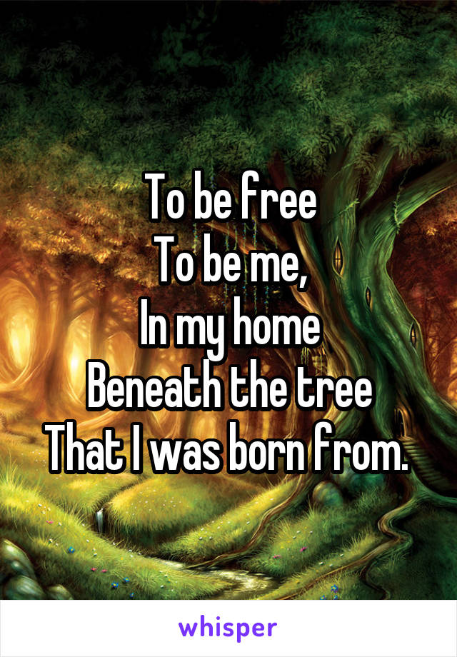 To be free
To be me,
In my home
Beneath the tree
That I was born from. 