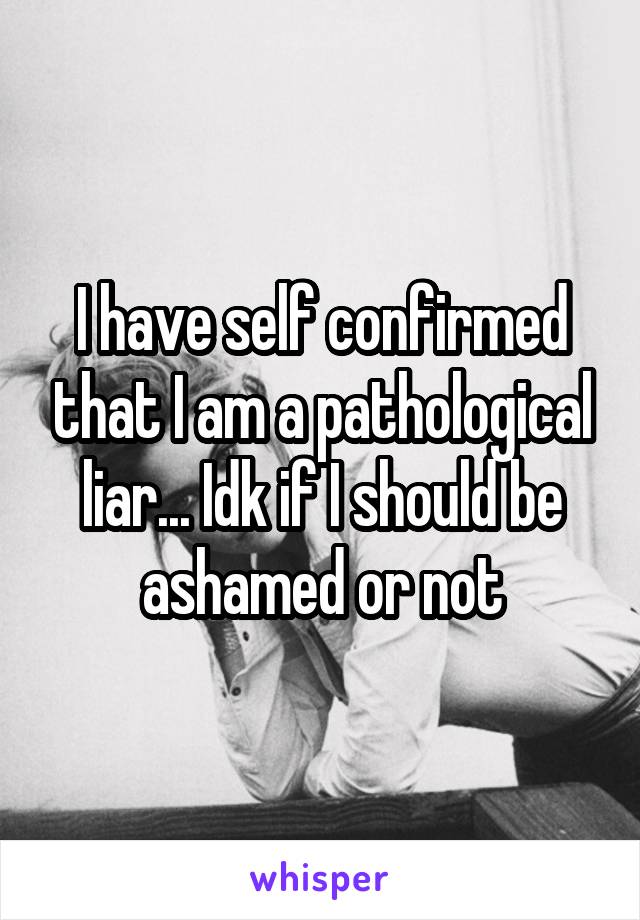 I have self confirmed that I am a pathological liar... Idk if I should be ashamed or not