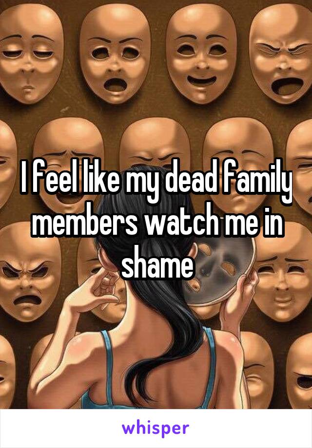 I feel like my dead family members watch me in shame