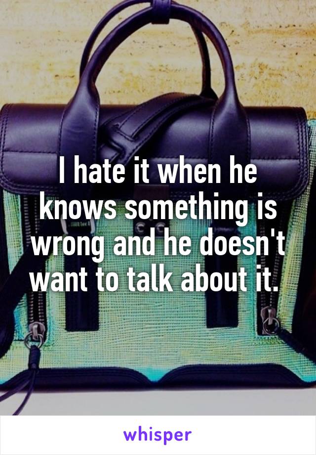 I hate it when he knows something is wrong and he doesn't want to talk about it. 