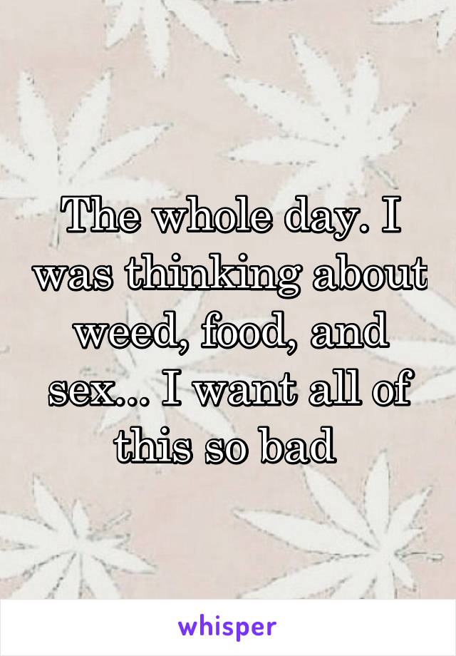 The whole day. I was thinking about weed, food, and sex... I want all of this so bad 