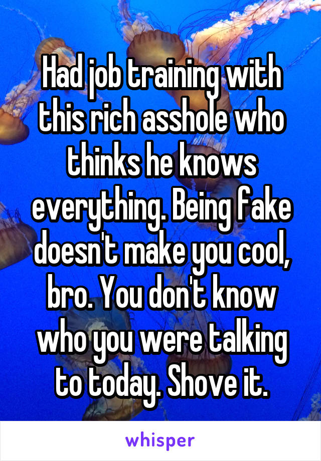 Had job training with this rich asshole who thinks he knows everything. Being fake doesn't make you cool, bro. You don't know who you were talking to today. Shove it.