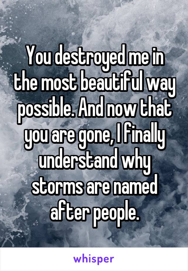 You destroyed me in the most beautiful way possible. And now that you are gone, I finally understand why storms are named after people.