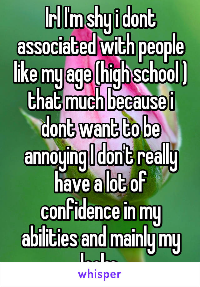 Irl I'm shy i dont associated with people like my age (high school ) that much because i dont want to be annoying I don't really have a lot of confidence in my abilities and mainly my looks 