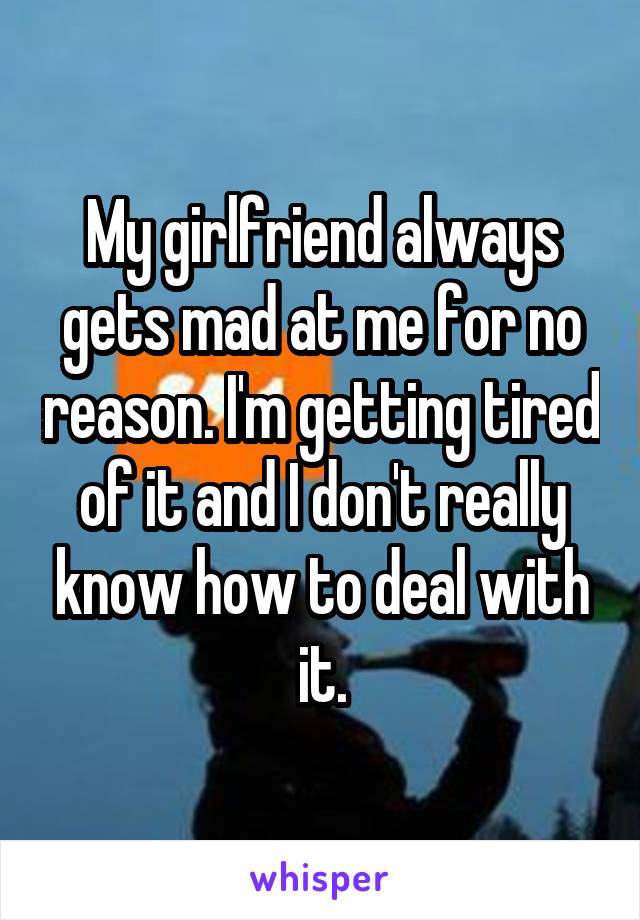 My girlfriend always gets mad at me for no reason. I'm getting tired of it and I don't really know how to deal with it.