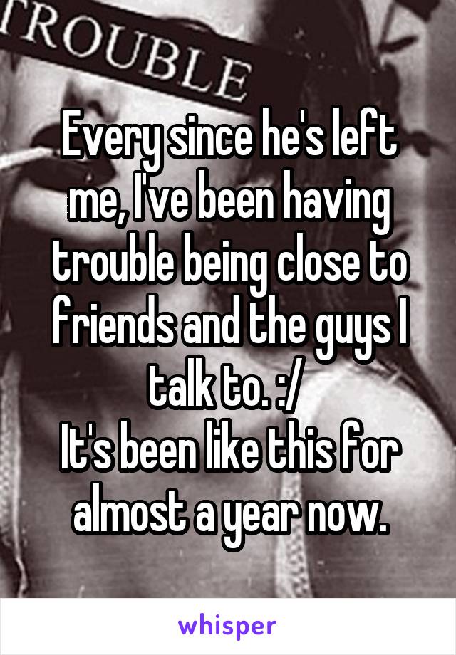 Every since he's left me, I've been having trouble being close to friends and the guys I talk to. :/ 
It's been like this for almost a year now.