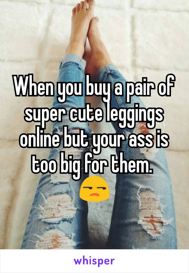 When you buy a pair of super cute leggings online but your ass is too big for them. 
😒