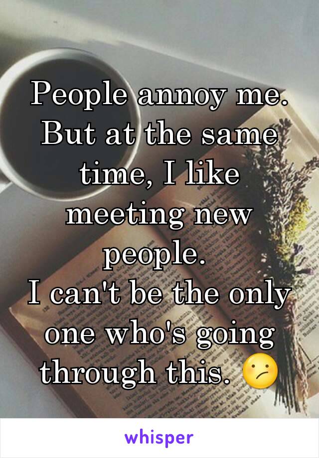 People annoy me. But at the same time, I like meeting new people. 
I can't be the only one who's going through this. 😕