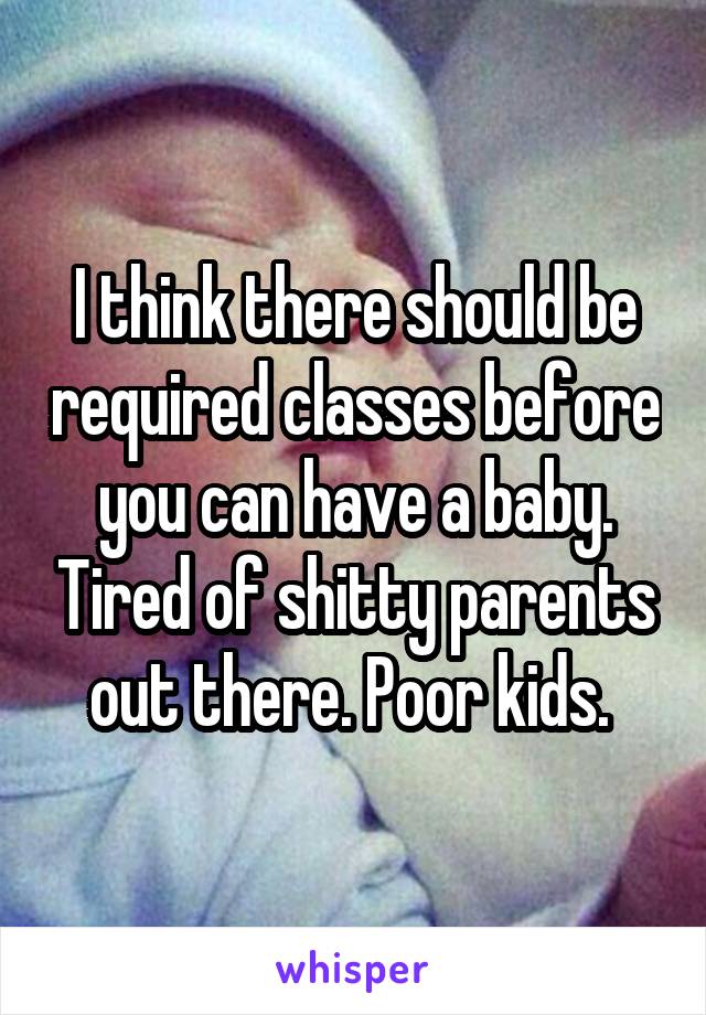 I think there should be required classes before you can have a baby. Tired of shitty parents out there. Poor kids. 