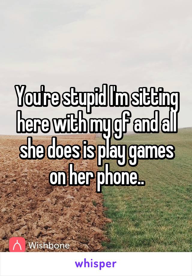 You're stupid I'm sitting here with my gf and all she does is play games on her phone..