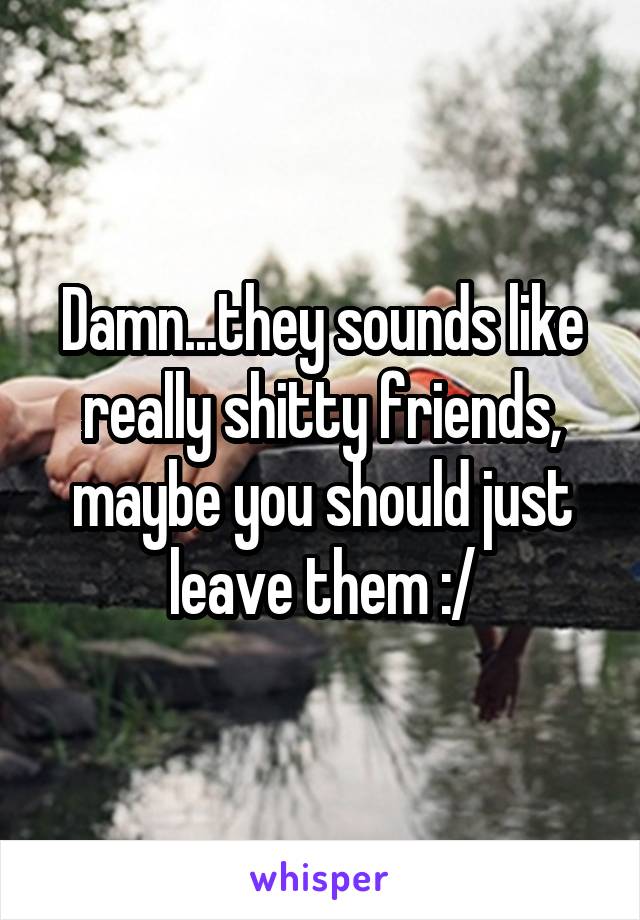 Damn...they sounds like really shitty friends, maybe you should just leave them :/