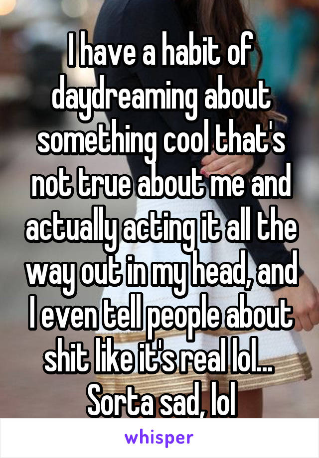 I have a habit of daydreaming about something cool that's not true about me and actually acting it all the way out in my head, and I even tell people about shit like it's real lol...  Sorta sad, lol