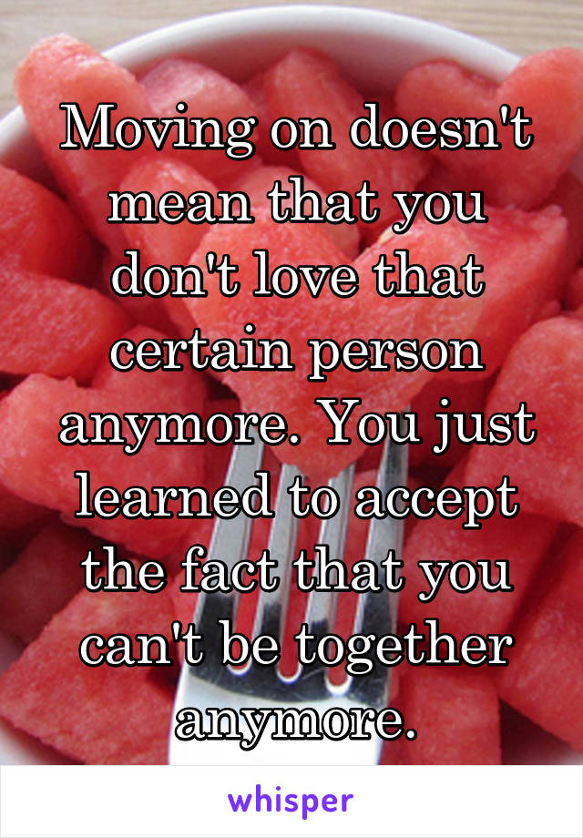 Moving on doesn't mean that you don't love that certain person anymore. You just learned to accept the fact that you can't be together anymore.