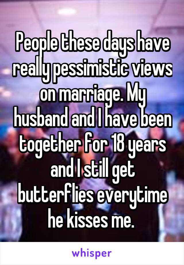 People these days have really pessimistic views on marriage. My husband and I have been together for 18 years and I still get butterflies everytime he kisses me. 