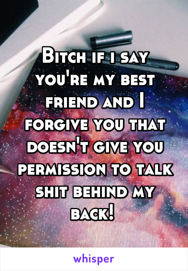 Bitch if i say you're my best friend and I forgive you that doesn't give you permission to talk shit behind my back! 