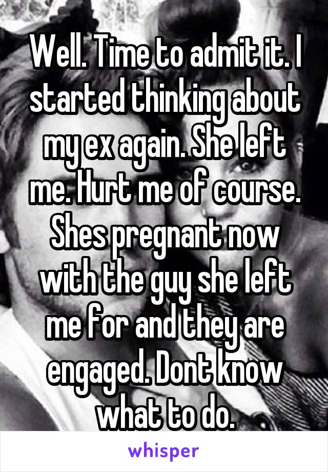 Well. Time to admit it. I started thinking about my ex again. She left me. Hurt me of course. Shes pregnant now with the guy she left me for and they are engaged. Dont know what to do.