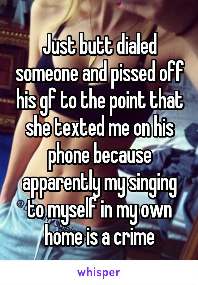 Just butt dialed someone and pissed off his gf to the point that she texted me on his phone because apparently my singing to myself in my own home is a crime