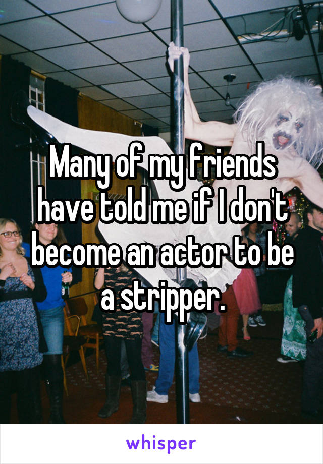 Many of my friends have told me if I don't become an actor to be a stripper.