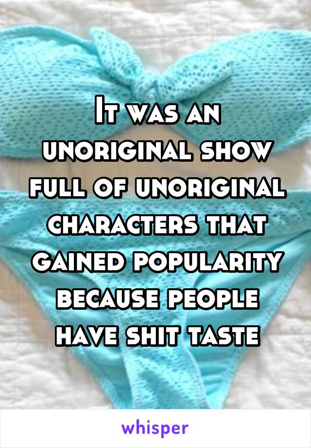 It was an unoriginal show full of unoriginal characters that gained popularity because people have shit taste