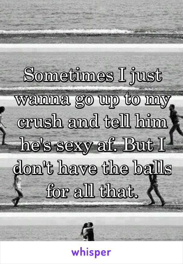 Sometimes I just wanna go up to my crush and tell him he's sexy af. But I don't have the balls for all that.