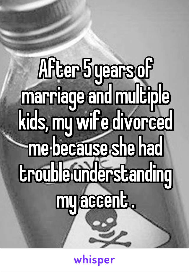 After 5 years of marriage and multiple kids, my wife divorced me because she had trouble understanding my accent .