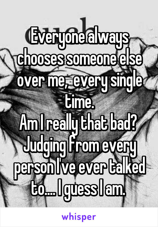 Everyone always chooses someone else over me,  every single time.
Am I really that bad?  Judging from every person I've ever talked to.... I guess I am. 