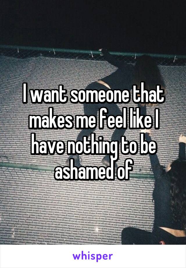 I want someone that makes me feel like I have nothing to be ashamed of