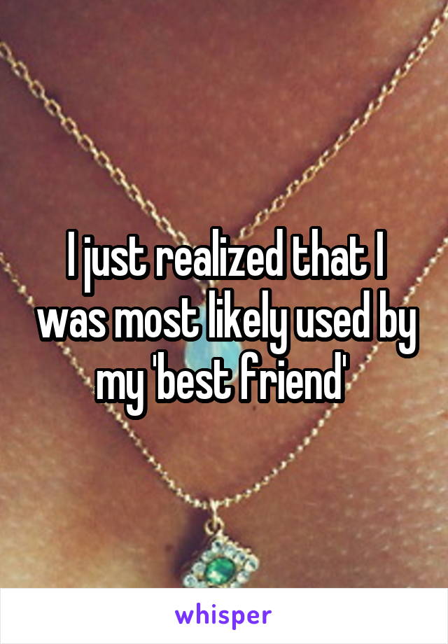 I just realized that I was most likely used by my 'best friend' 