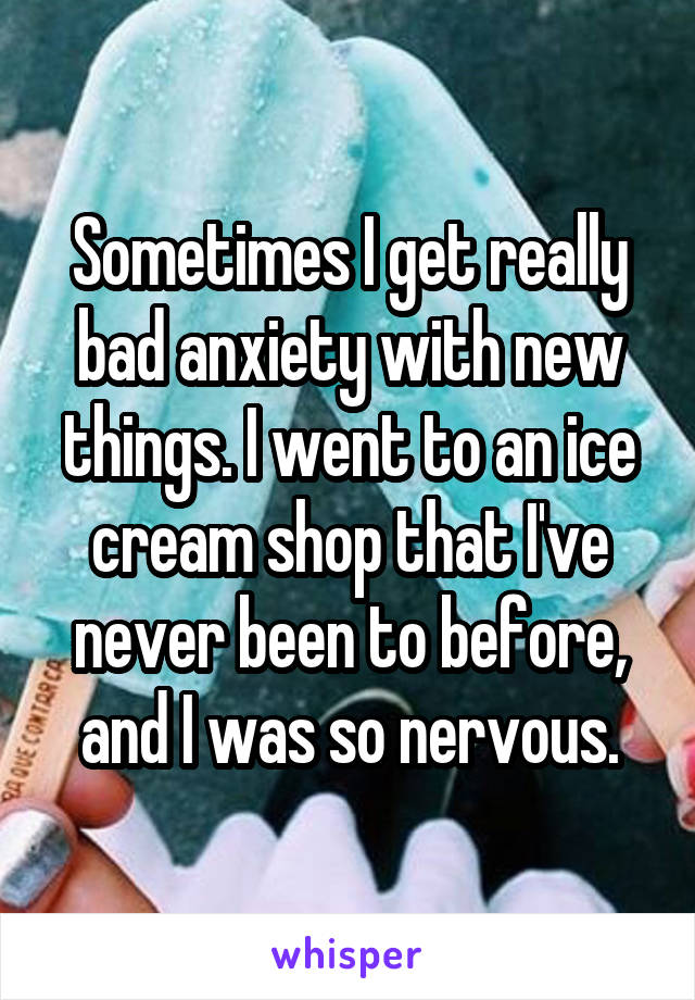 Sometimes I get really bad anxiety with new things. I went to an ice cream shop that I've never been to before, and I was so nervous.