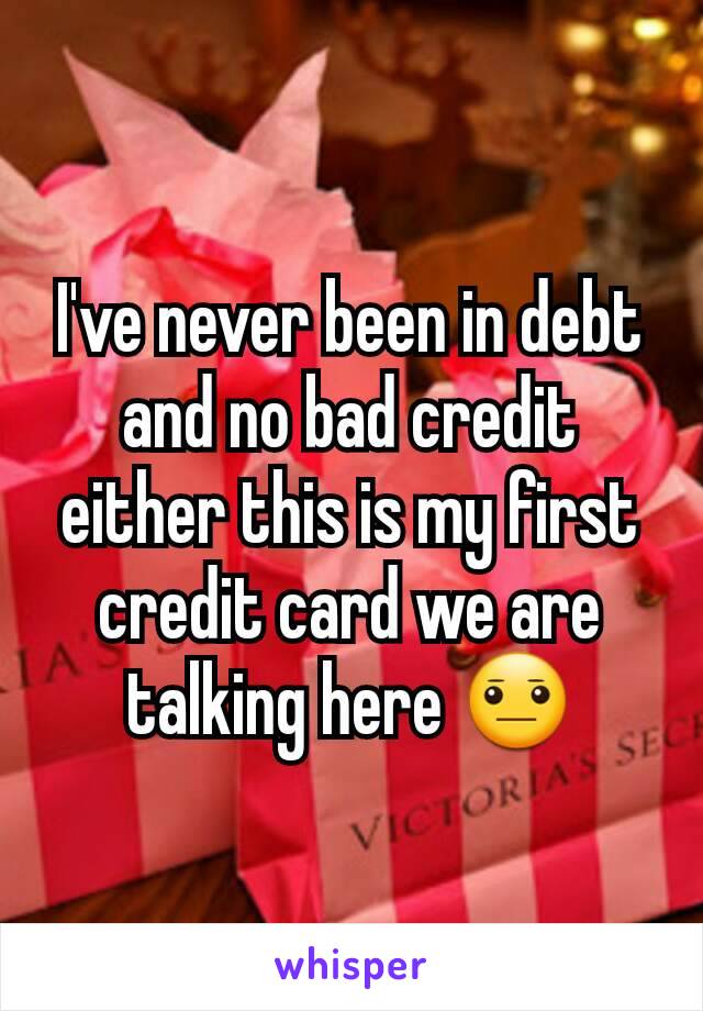 I've never been in debt and no bad credit either this is my first credit card we are talking here 😐