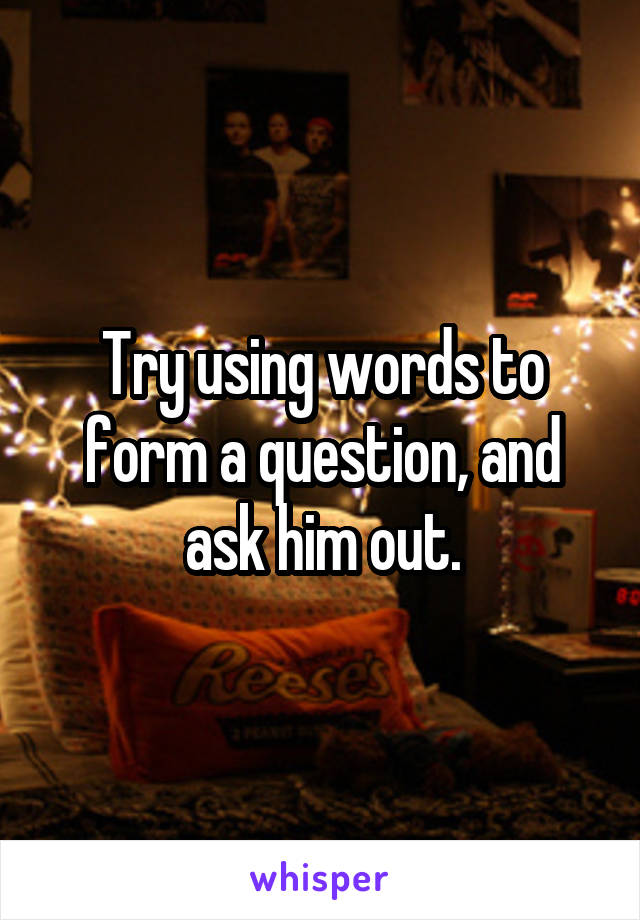 Try using words to form a question, and ask him out.